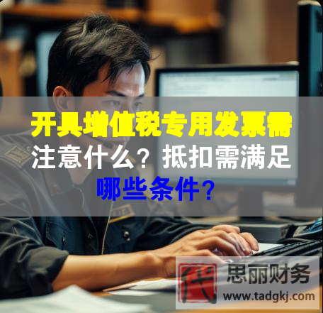 開具增值稅專用發(fā)票需注意什么？抵扣需滿足哪些條件？